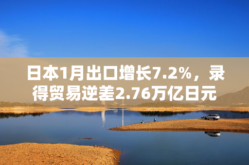 日本1月出口增长7.2%，录得贸易逆差2.76万亿日元