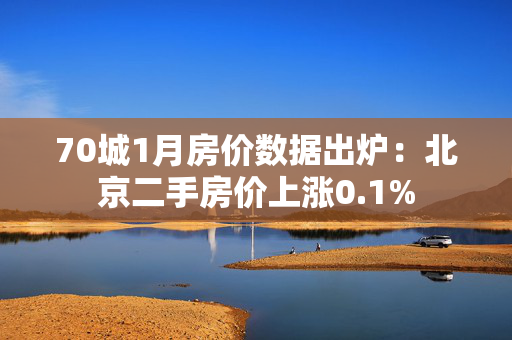 70城1月房价数据出炉：北京二手房价上涨0.1%