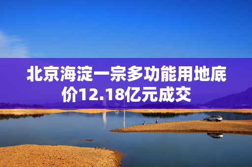 北京海淀一宗多功能用地底价12.18亿元成交