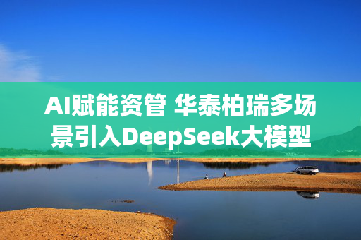 AI赋能资管 华泰柏瑞多场景引入DeepSeek大模型