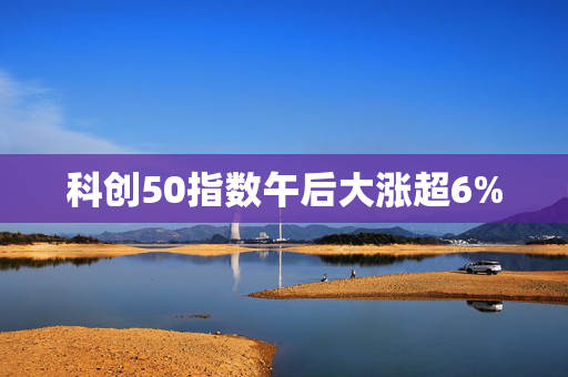 科创50指数午后大涨超6%