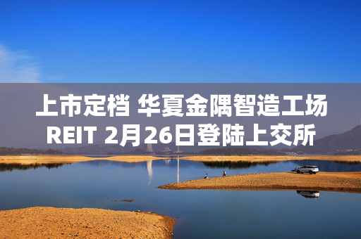 上市定档 华夏金隅智造工场REIT 2月26日登陆上交所