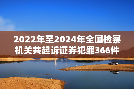 2022年至2024年全国检察机关共起诉证券犯罪366件1011人