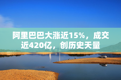 阿里巴巴大涨近15%，成交近420亿，创历史天量