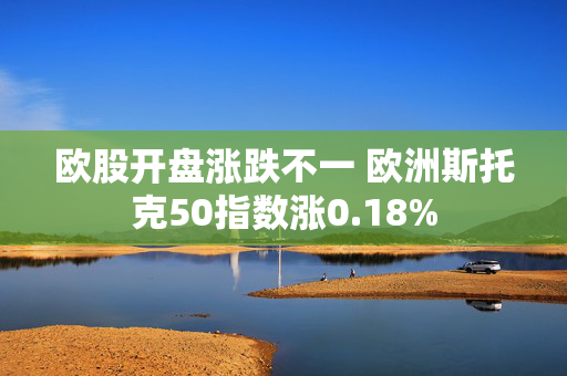 欧股开盘涨跌不一 欧洲斯托克50指数涨0.18%