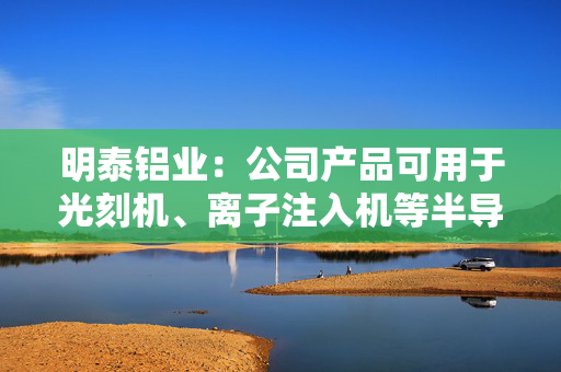 明泰铝业：公司产品可用于光刻机、离子注入机等半导体制造设备的零部件