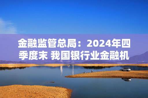 金融监管总局：2024年四季度末 我国银行业金融机构本外币资产总额同比增长6.5%