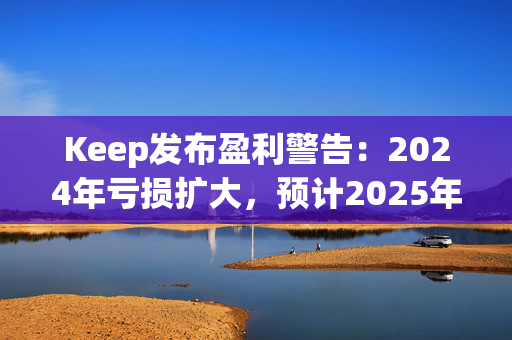 Keep发布盈利警告：2024年亏损扩大，预计2025年实现盈亏平衡