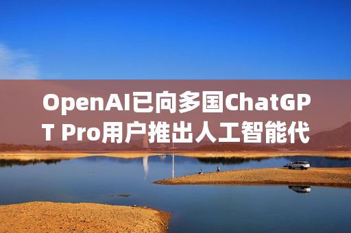 OpenAI已向多国ChatGPT Pro用户推出人工智能代理Operator