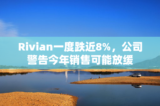 Rivian一度跌近8%，公司警告今年销售可能放缓