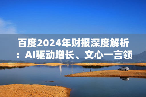 百度2024年财报深度解析：AI驱动增长、文心一言领跑大模型 但风险隐现、百度面临转型与挑战