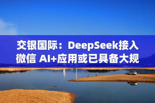 交银国际：DeepSeek接入微信 AI+应用或已具备大规模落地条件