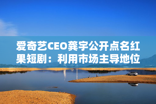 爱奇艺CEO龚宇公开点名红果短剧：利用市场主导地位签排他性协议