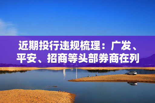 近期投行违规梳理：广发、平安、招商等头部券商在列 债券承销罚单数量增加