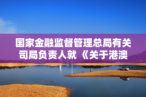 国家金融监督管理总局有关司局负责人就 《关于港澳银行内地分行开办银行卡业务有关事项的通知》答记者问