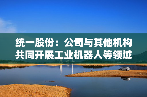 统一股份：公司与其他机构共同开展工业机器人等领域的润滑油液技术研发