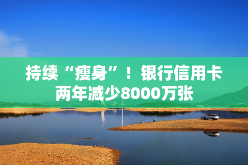 持续“瘦身”！银行信用卡两年减少8000万张