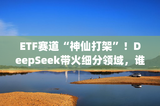 ETF赛道“神仙打架”！DeepSeek带火细分领域，谁是下一个NO.1？