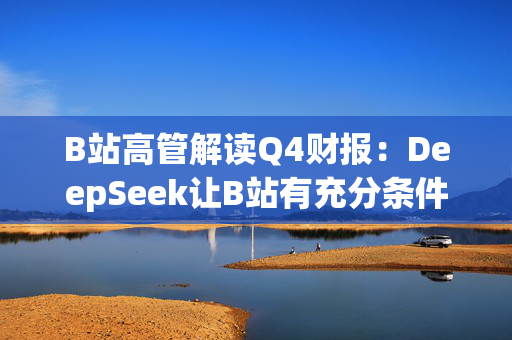 B站高管解读Q4财报：DeepSeek让B站有充分条件去挖掘优质内容价值