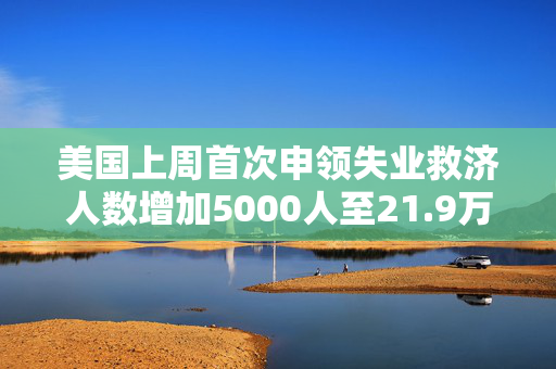 美国上周首次申领失业救济人数增加5000人至21.9万人 超预估