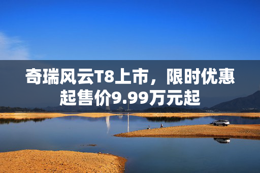 奇瑞风云T8上市，限时优惠起售价9.99万元起