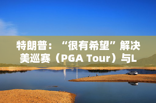 特朗普：“很有希望”解决美巡赛（PGA Tour）与LIV高尔夫的分歧