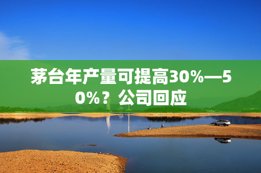 茅台年产量可提高30%—50%？公司回应