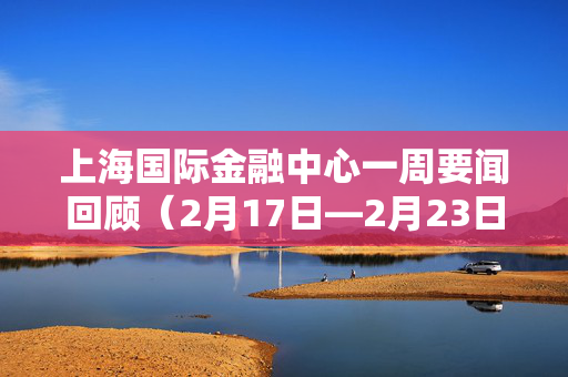 上海国际金融中心一周要闻回顾（2月17日—2月23日）