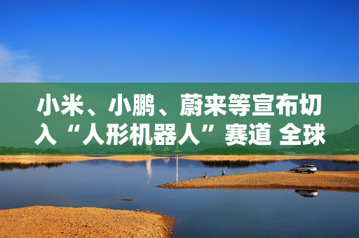 小米、小鹏、蔚来等宣布切入“人形机器人”赛道 全球已有18家车企接入人形机器人赛道