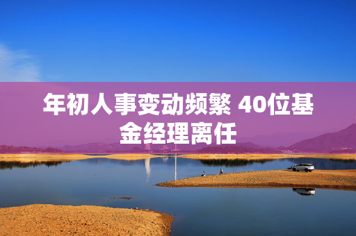 年初人事变动频繁 40位基金经理离任