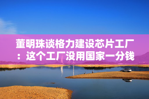 董明珠谈格力建设芯片工厂：这个工厂没用国家一分钱，我们自己有能力