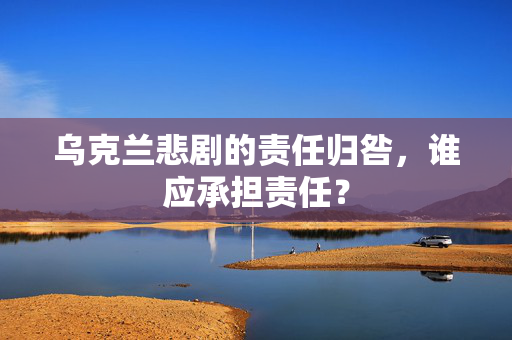 乌克兰悲剧的责任归咎，谁应承担责任？