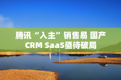 腾讯“入主”销售易 国产CRM SaaS亟待破局