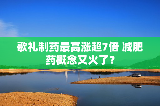 歌礼制药最高涨超7倍 减肥药概念又火了？