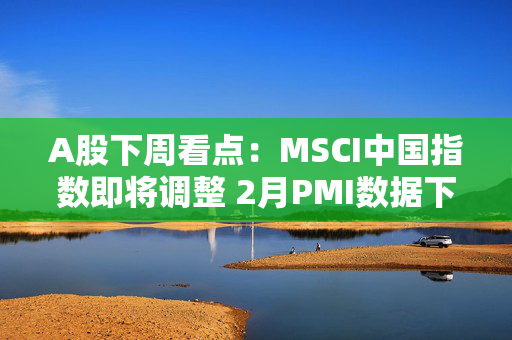 A股下周看点：MSCI中国指数即将调整 2月PMI数据下周公布