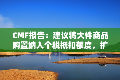 CMF报告：建议将大件商品购置纳入个税抵扣额度，扩大消费补贴覆盖范围