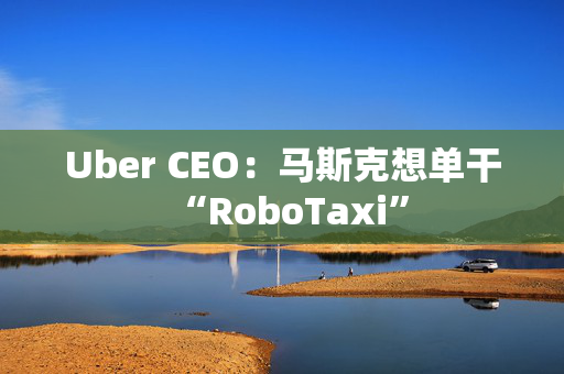 Uber CEO：马斯克想单干“RoboTaxi”