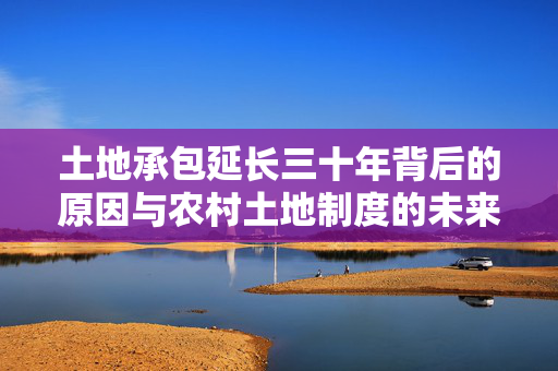 土地承包延长三十年背后的原因与农村土地制度的未来探索