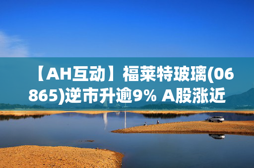 【AH互动】福莱特玻璃(06865)逆市升逾9% A股涨近4% 近日已完成股份回购计划 涉资约3亿元