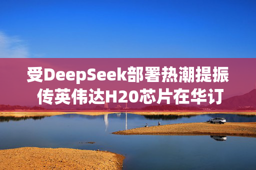 受DeepSeek部署热潮提振 传英伟达H20芯片在华订单激增