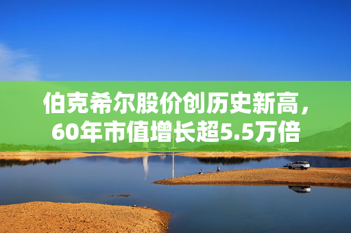 伯克希尔股价创历史新高，60年市值增长超5.5万倍