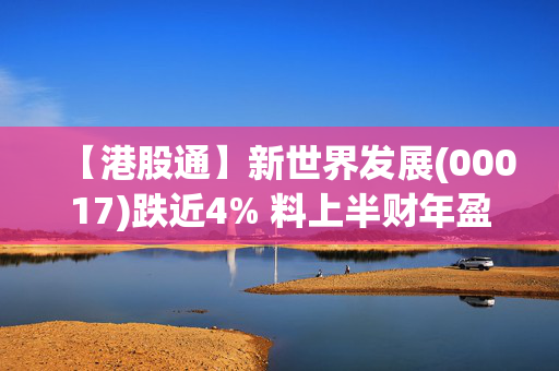 【港股通】新世界发展(00017)跌近4% 料上半财年盈转亏 机构指公司需具体去杠杆计划以重建投资者信心