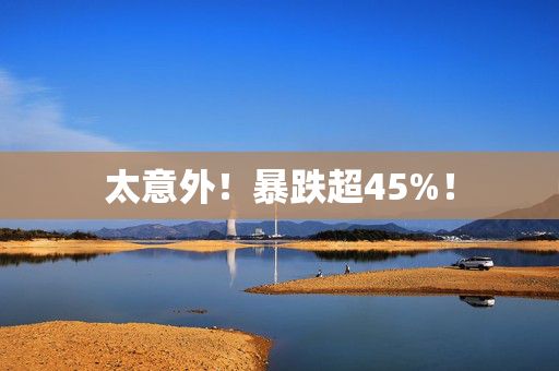 太意外！暴跌超45%！