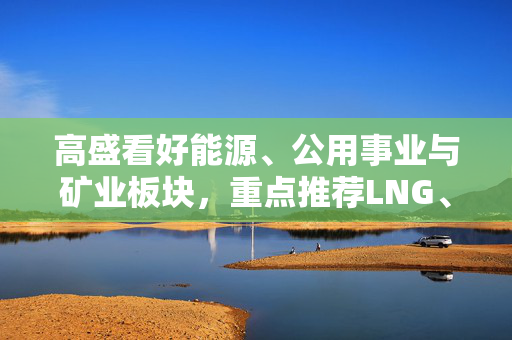 高盛看好能源、公用事业与矿业板块，重点推荐LNG、石油及钢铁行业投资机会