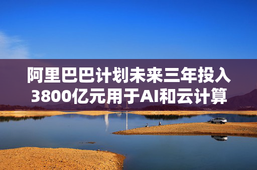 阿里巴巴计划未来三年投入3800亿元用于AI和云计算基础设施