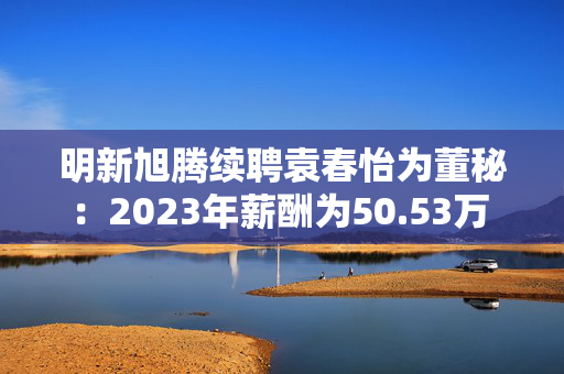 明新旭腾续聘袁春怡为董秘：2023年薪酬为50.53万 上任两年公司市值腰斩