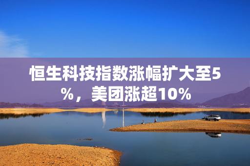 恒生科技指数涨幅扩大至5%，美团涨超10%