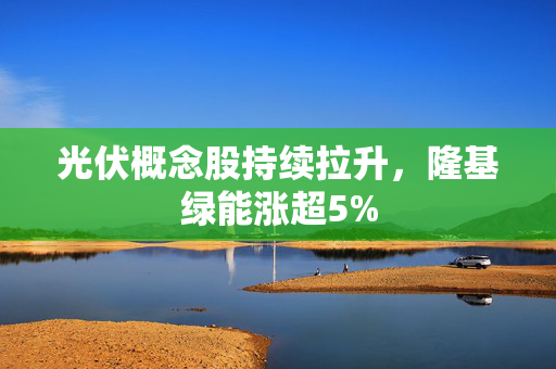 光伏概念股持续拉升，隆基绿能涨超5%