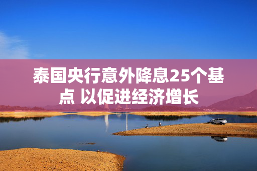 泰国央行意外降息25个基点 以促进经济增长