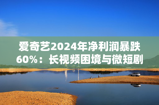 爱奇艺2024年净利润暴跌60%：长视频困境与微短剧野望的博弈